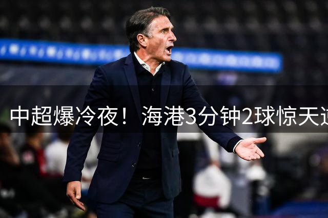 中超爆冷夜！海港3分钟2球惊天逆转 重庆队吞下耻辱三连败