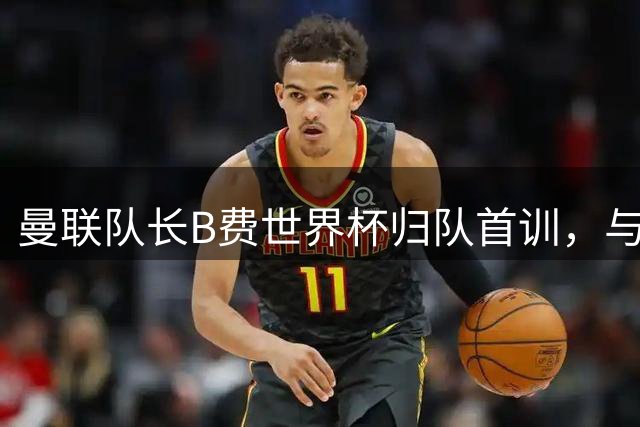 曼联队长B费世界杯归队首训，与姆伯莫温馨互动
