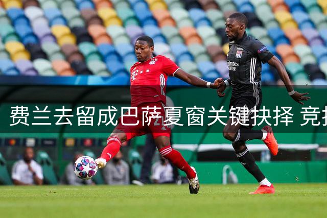 费兰去留成巴萨夏窗关键抉择 竞技价值能否战胜财政压力？