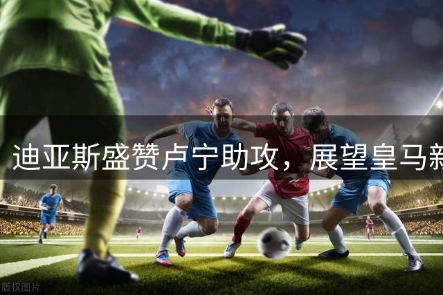 迪亚斯盛赞卢宁助攻，展望皇马新赛季美好前景