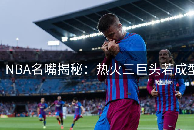 NBA名嘴揭秘：热火三巨头若成型 詹姆斯或迎生涯最轻松冲冠赛季